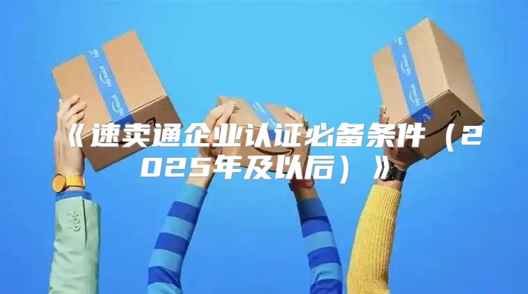 速卖通企业认证必备条件2025年及以后