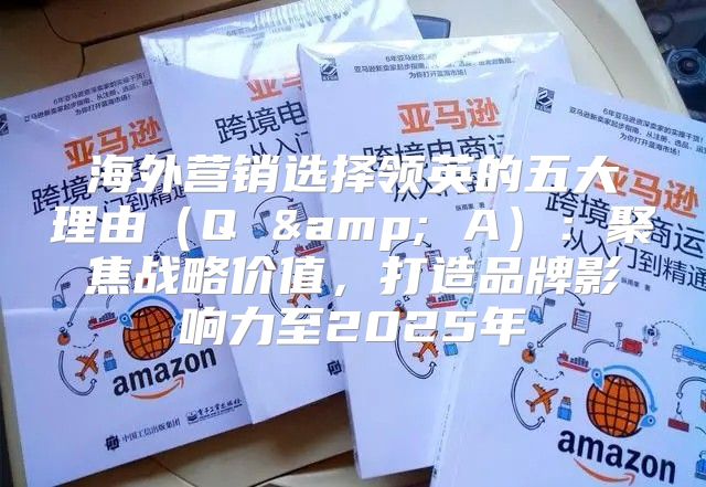 海外营销选择领英的五大理由Q &amp; A：聚焦战略价值，打造品牌影响力至2025年
