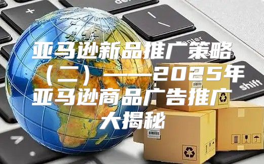 亚马逊新品推广策略二——2025年亚马逊商品广告推广大揭秘