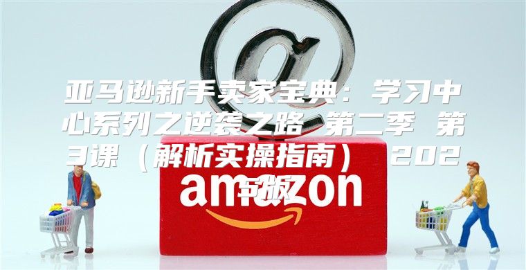 亚马逊新手卖家宝典：学习中心系列之逆袭之路 第二季 第3课解析实操指南 2025版