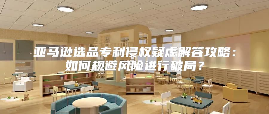 亚马逊选品专利侵权疑虑解答攻略：如何规避风险进行破局？