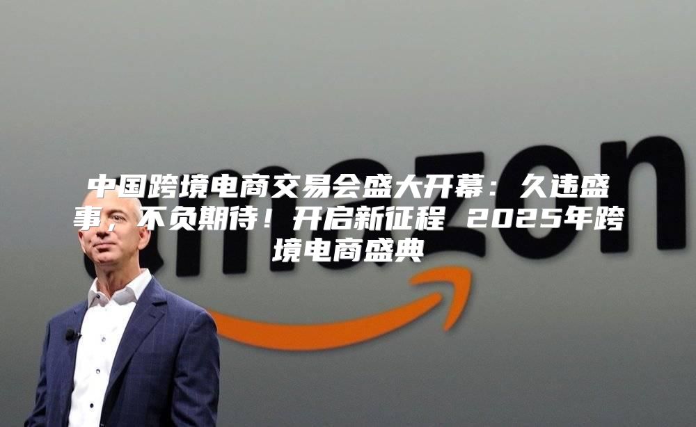 中国跨境电商交易会盛大开幕：久违盛事，不负期待！开启新征程 2025年跨境电商盛典