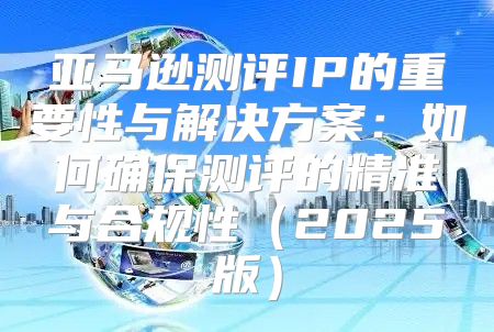 亚马逊测评IP的重要性与解决方案：如何确保测评的精准与合规性2025版