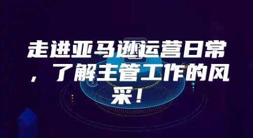 走进亚马逊运营日常，了解主管工作的风采！