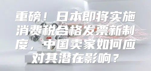 重磅！日本即将实施消费税合格发票新制度，中国卖家如何应对其潜在影响？