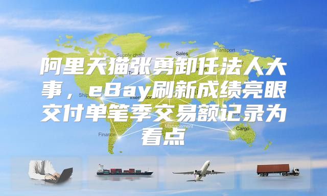 阿里天猫张勇卸任法人大事，eBay刷新成绩亮眼交付单笔季交易额记录为看点