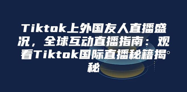 Tiktok上外国友人直播盛况，全球互动直播指南：观看Tiktok国际直播秘籍揭秘