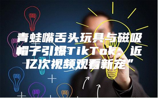 青蛙嘴舌头玩具与磁吸帽子引爆TikTok：近亿次视频观看新宠”