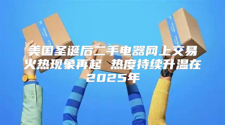 美国圣诞后二手电器网上交易火热现象再起 热度持续升温在2025年
