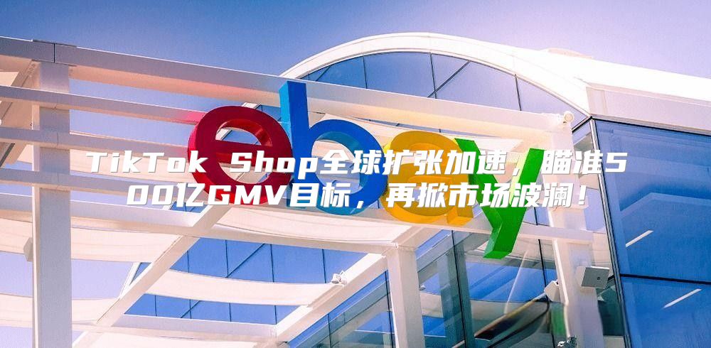 TikTok Shop全球扩张加速，瞄准500亿GMV目标，再掀市场波澜！