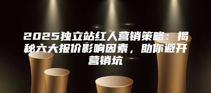 2025独立站红人营销策略：揭秘六大报价影响因素，助你避开营销坑