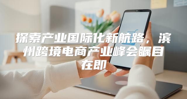 探索产业国际化新航路，滨州跨境电商产业峰会瞩目在即