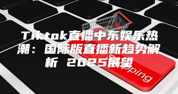 Tiktok直播中东娱乐热潮：国际版直播新趋势解析 2025展望