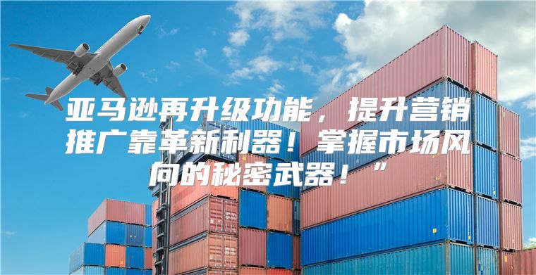 亚马逊再升级功能，提升营销推广靠革新利器！掌握市场风向的秘密武器！”