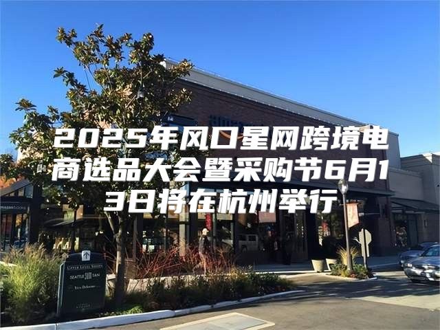 2025年风口星网跨境电商选品大会暨采购节6月13日将在杭州举行