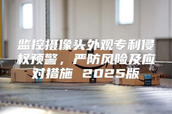 监控摄像头外观专利侵权预警，严防风险及应对措施 2025版