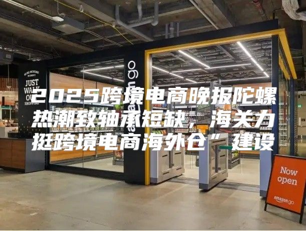 2025跨境电商晚报陀螺热潮致轴承短缺，海关力挺跨境电商海外仓”建设