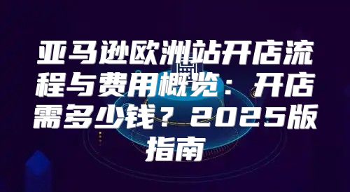 亚马逊欧洲站开店流程与费用概览：开店需多少钱？2025版指南