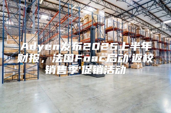 Adyen发布2025上半年财报，法国Fnac启动'返校销售季'促销活动