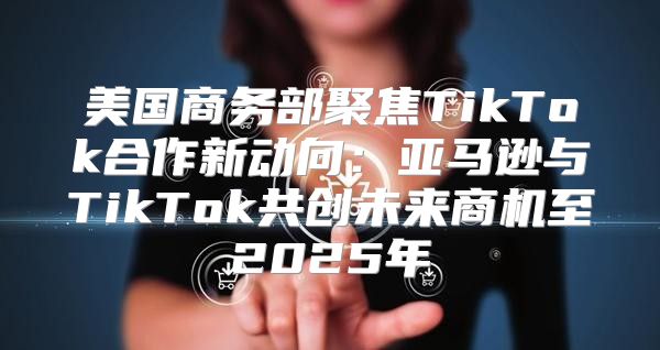 美国商务部聚焦TikTok合作新动向：亚马逊与TikTok共创未来商机至2025年