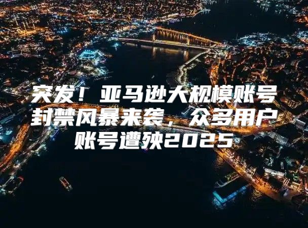 突发！亚马逊大规模账号封禁风暴来袭，众多用户账号遭殃2025