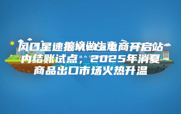 风口星速报Meta电商开启站内结账试点，2025年消夏商品出口市场火热升温