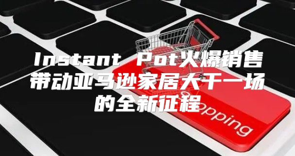 Instant Pot火爆销售带动亚马逊家居大干一场的全新征程
