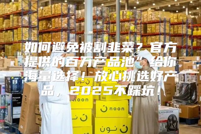 如何避免被割韭菜？官方提供的百万产品池”给你海量选择！放心挑选好产品，2025不踩坑！