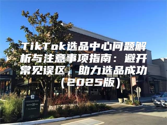 TikTok选品中心问题解析与注意事项指南：避开常见误区，助力选品成功2025版
