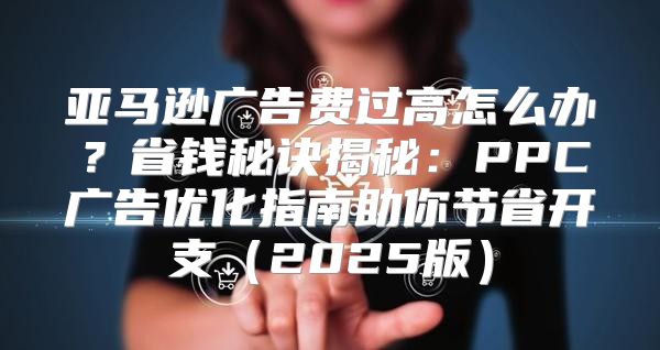 亚马逊广告费过高怎么办？省钱秘诀揭秘：PPC广告优化指南助你节省开支2025版