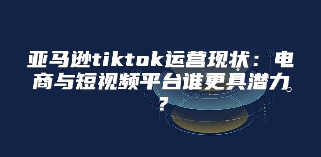 亚马逊tiktok运营现状：电商与短视频平台谁更具潜力？