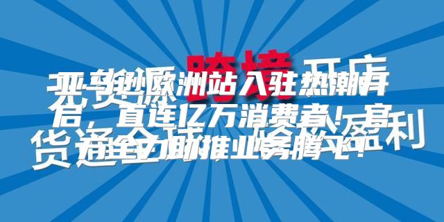 亚马逊欧洲站入驻热潮开启，直连亿万消费者！官方全力助推业务腾飞！