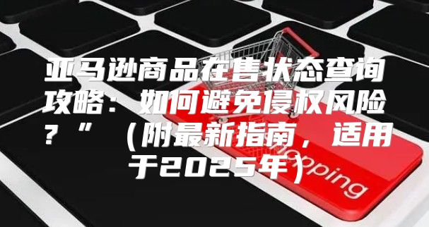 亚马逊商品在售状态查询攻略：如何避免侵权风险？”附最新指南，适用于2025年