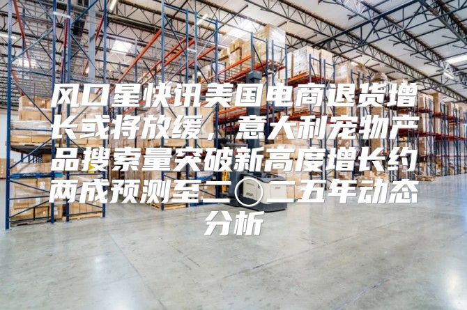 风口星快讯美国电商退货增长或将放缓，意大利宠物产品搜索量突破新高度增长约两成预测至二〇二五年动态分析