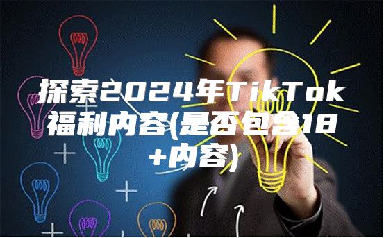 探索2025年TikTok福利内容(是否包含18+内容)