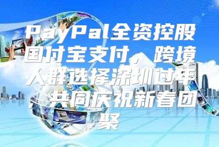 PayPal全资控股国付宝支付，跨境人群选择深圳过年，共同庆祝新春团聚