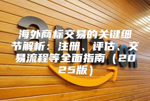 海外商标交易的关键细节解析：注册、评估、交易流程等全面指南2025版
