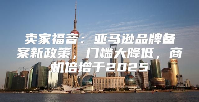卖家福音：亚马逊品牌备案新政策，门槛大降低，商机倍增于2025