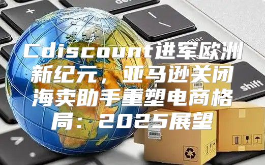 Cdiscount进军欧洲新纪元，亚马逊关闭海卖助手重塑电商格局：2025展望