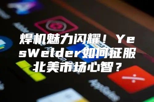 焊机魅力闪耀！YesWelder如何征服北美市场心智？
