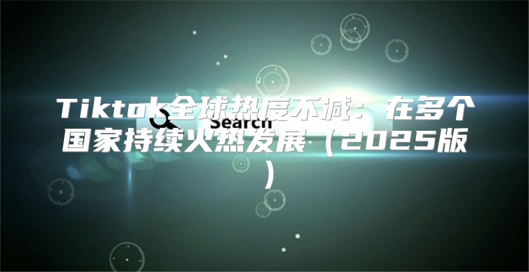 Tiktok全球热度不减：在多个国家持续火热发展2025版