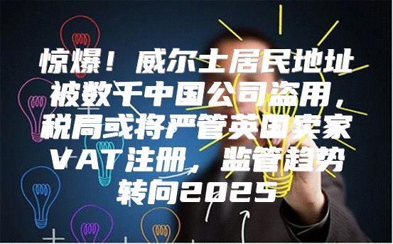 惊爆！威尔士居民地址被数千中国公司盗用，税局或将严管英国卖家VAT注册，监管趋势转向2025