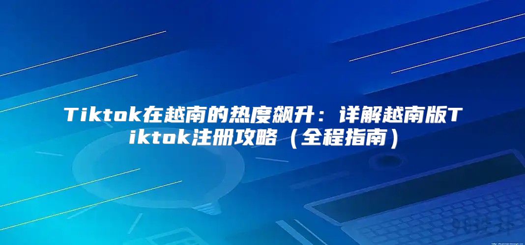 Tiktok在越南的热度飙升：详解越南版Tiktok注册攻略全程指南