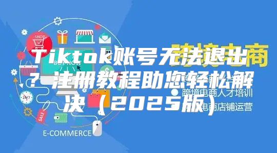 Tiktok账号无法退出？注册教程助您轻松解决2025版