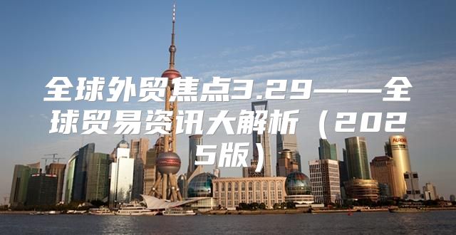 全球外贸焦点3.29——全球贸易资讯大解析2025版