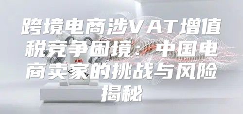 跨境电商涉VAT增值税竞争困境：中国电商卖家的挑战与风险揭秘