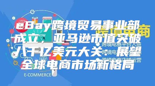 eBay跨境贸易事业部成立，亚马逊市值突破八千亿美元大关：展望全球电商市场新格局
