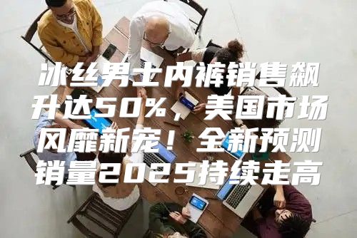 冰丝男士内裤销售飙升达50%，美国市场风靡新宠！全新预测销量2025持续走高