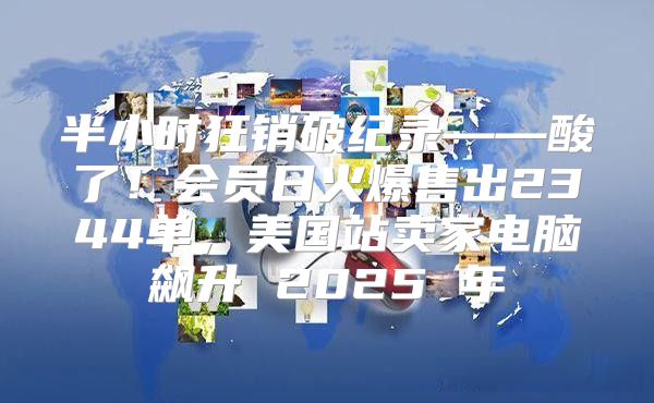 半小时狂销破纪录——酸了！会员日火爆售出2344单，美国站卖家电脑飙升 2025 年