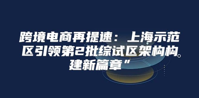 跨境电商再提速：上海示范区引领第2批综试区架构构建新篇章”